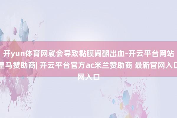 开yun体育网就会导致黏膜闹翻出血-开云平台网站皇马赞助商| 开云平台官方ac米兰赞助商 最新官网入口