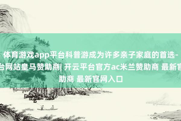 体育游戏app平台科普游成为许多亲子家庭的首选-开云平台网站皇马赞助商| 开云平台官方ac米兰赞助商 最新官网入口