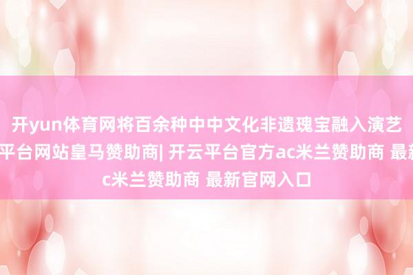 开yun体育网将百余种中中文化非遗瑰宝融入演艺之中-开云平台网站皇马赞助商| 开云平台官方ac米兰赞助商 最新官网入口