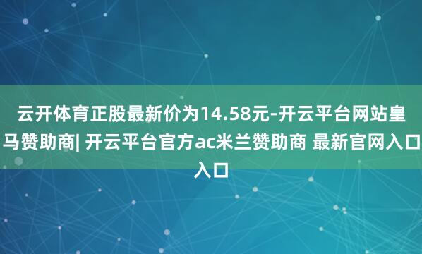 云开体育正股最新价为14.58元-开云平台网站皇马赞助商| 开云平台官方ac米兰赞助商 最新官网入口