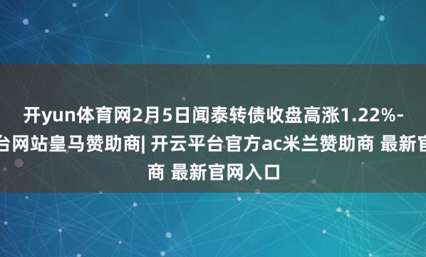 开yun体育网2月5日闻泰转债收盘高涨1.22%-开云平台网站皇马赞助商| 开云平台官方ac米兰赞助商 最新官网入口