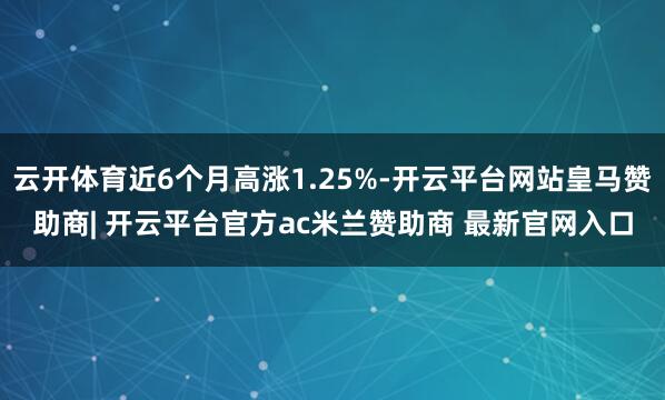 云开体育近6个月高涨1.25%-开云平台网站皇马赞助商| 开云平台官方ac米兰赞助商 最新官网入口