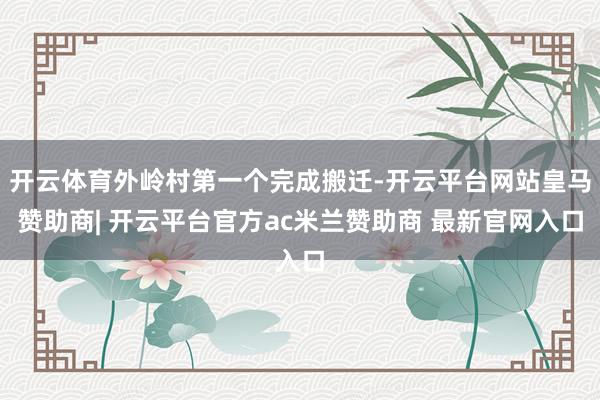 开云体育外岭村第一个完成搬迁-开云平台网站皇马赞助商| 开云平台官方ac米兰赞助商 最新官网入口