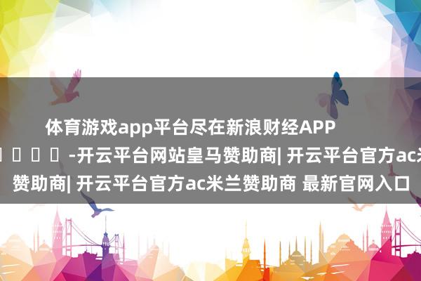 体育游戏app平台尽在新浪财经APP            													-开云平台网站皇马赞助商| 开云平台官方ac米兰赞助商 最新官网入口