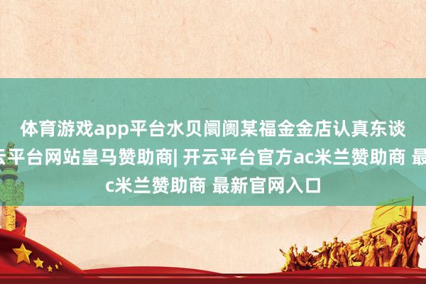 体育游戏app平台 水贝阛阓某福金金店认真东谈主默示-开云平台网站皇马赞助商| 开云平台官方ac米兰赞助商 最新官网入口
