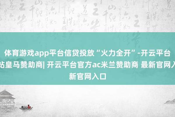体育游戏app平台信贷投放“火力全开”-开云平台网站皇马赞助商| 开云平台官方ac米兰赞助商 最新官网入口