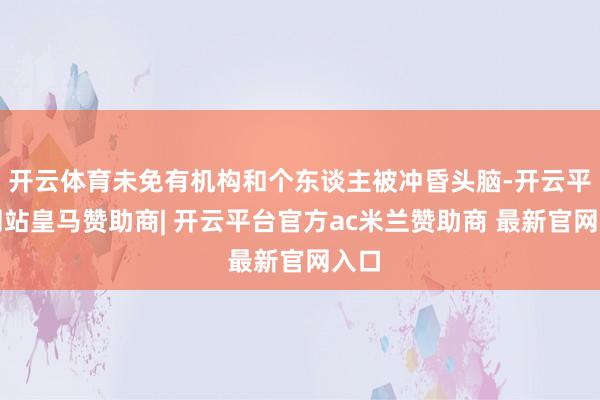 开云体育未免有机构和个东谈主被冲昏头脑-开云平台网站皇马赞助商| 开云平台官方ac米兰赞助商 最新官网入口