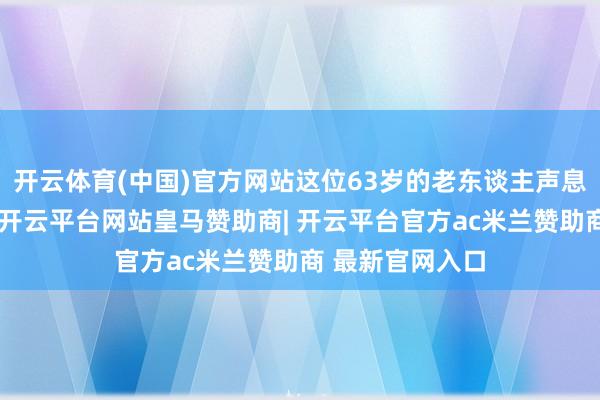 开云体育(中国)官方网站这位63岁的老东谈主声息一时软了下来-开云平台网站皇马赞助商| 开云平台官方ac米兰赞助商 最新官网入口