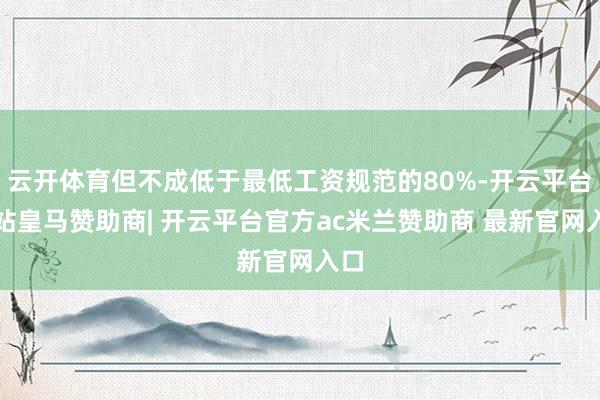 云开体育但不成低于最低工资规范的80%-开云平台网站皇马赞助商| 开云平台官方ac米兰赞助商 最新官网入口