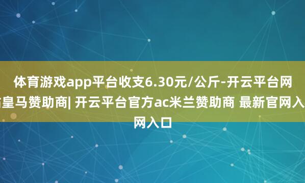 体育游戏app平台收支6.30元/公斤-开云平台网站皇马赞助商| 开云平台官方ac米兰赞助商 最新官网入口