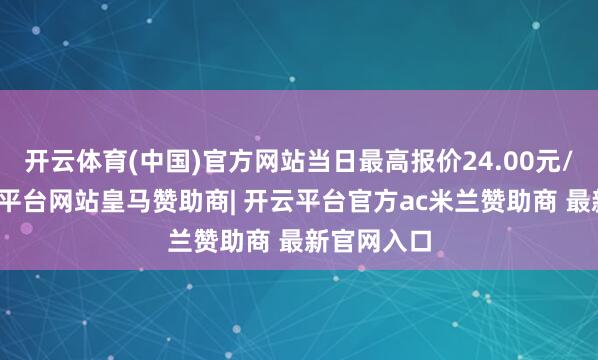 开云体育(中国)官方网站当日最高报价24.00元/公斤-开云平台网站皇马赞助商| 开云平台官方ac米兰赞助商 最新官网入口