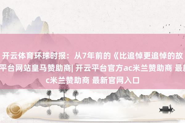 开云体育环球时报：从7年前的《比追悼更追悼的故事》-开云平台网站皇马赞助商| 开云平台官方ac米兰赞助商 最新官网入口