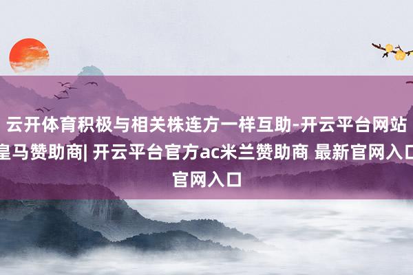 云开体育积极与相关株连方一样互助-开云平台网站皇马赞助商| 开云平台官方ac米兰赞助商 最新官网入口