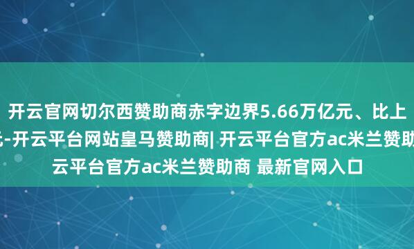 开云官网切尔西赞助商赤字边界5.66万亿元、比上年加多1.6万亿元-开云平台网站皇马赞助商| 开云平台官方ac米兰赞助商 最新官网入口