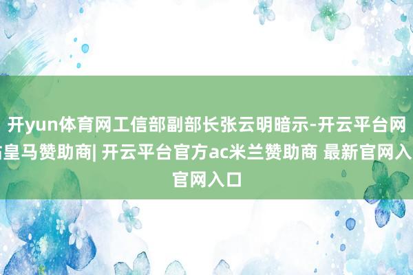 开yun体育网工信部副部长张云明暗示-开云平台网站皇马赞助商| 开云平台官方ac米兰赞助商 最新官网入口