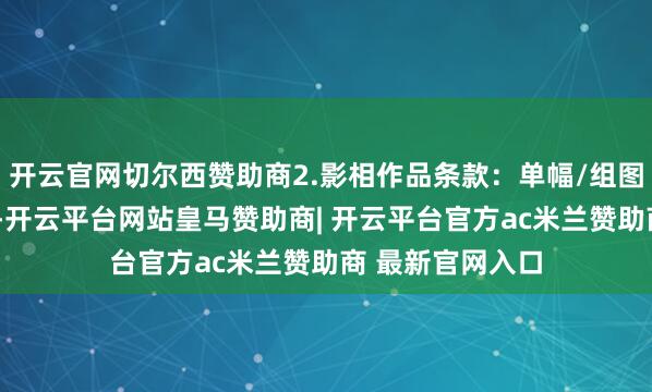 开云官网切尔西赞助商2.影相作品条款：单幅/组图（不擢升5张）-开云平台网站皇马赞助商| 开云平台官方ac米兰赞助商 最新官网入口