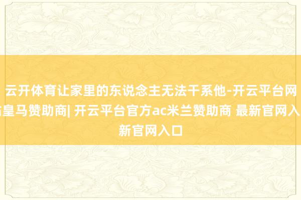 云开体育让家里的东说念主无法干系他-开云平台网站皇马赞助商| 开云平台官方ac米兰赞助商 最新官网入口