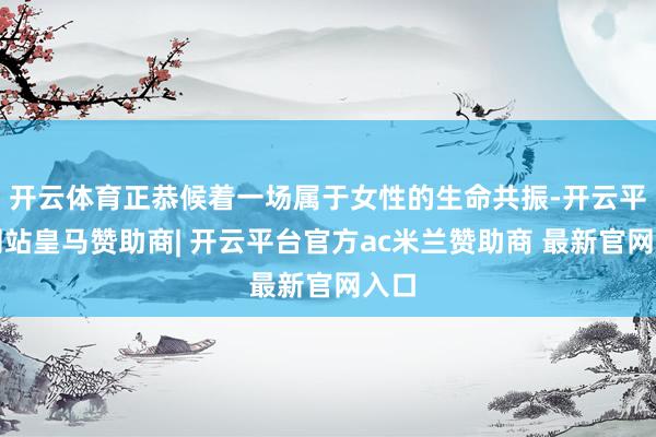 开云体育正恭候着一场属于女性的生命共振-开云平台网站皇马赞助商| 开云平台官方ac米兰赞助商 最新官网入口
