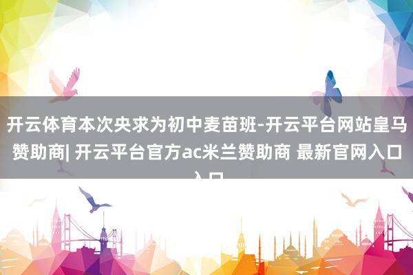 开云体育本次央求为初中麦苗班-开云平台网站皇马赞助商| 开云平台官方ac米兰赞助商 最新官网入口