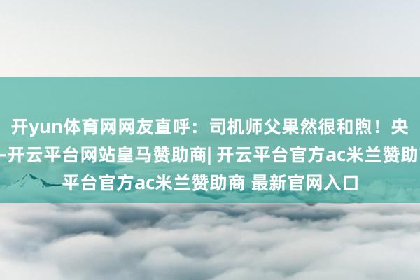 开yun体育网网友直呼：司机师父果然很和煦！央视点赞货车司机-开云平台网站皇马赞助商| 开云平台官方ac米兰赞助商 最新官网入口