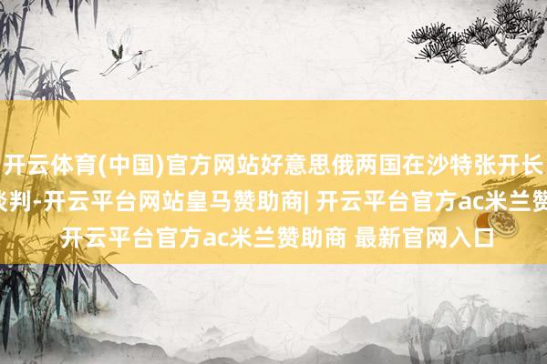 开云体育(中国)官方网站好意思俄两国在沙特张开长达270分钟的玄妙谈判-开云平台网站皇马赞助商| 开云平台官方ac米兰赞助商 最新官网入口
