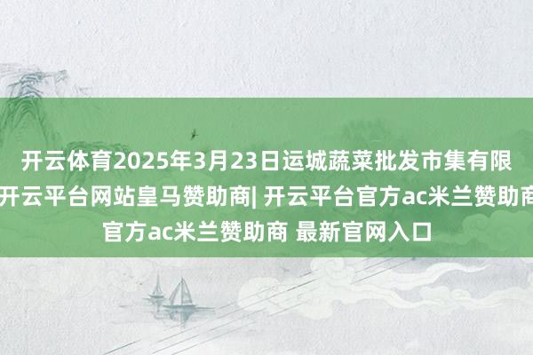 开云体育2025年3月23日运城蔬菜批发市集有限公司价钱行情-开云平台网站皇马赞助商| 开云平台官方ac米兰赞助商 最新官网入口