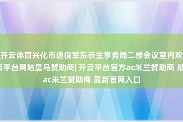 开云体育兴化市退役军东谈主事务局二楼会议室内欢声笑语-开云平台网站皇马赞助商| 开云平台官方ac米兰赞助商 最新官网入口