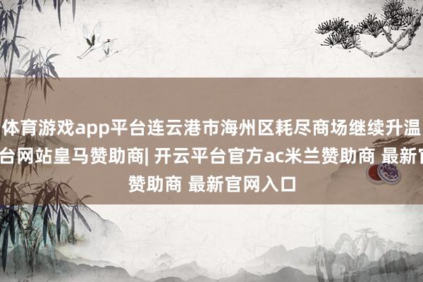 体育游戏app平台连云港市海州区耗尽商场继续升温-开云平台网站皇马赞助商| 开云平台官方ac米兰赞助商 最新官网入口