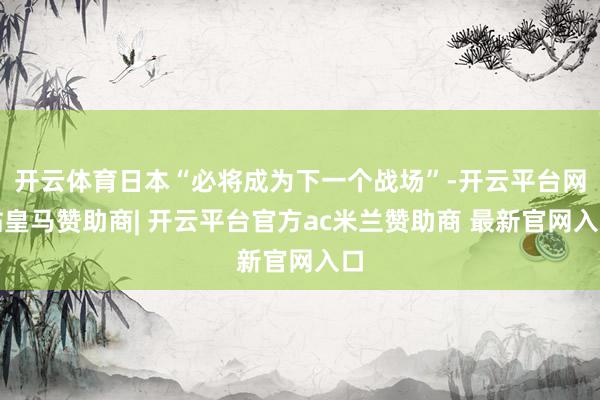 开云体育日本“必将成为下一个战场”-开云平台网站皇马赞助商| 开云平台官方ac米兰赞助商 最新官网入口