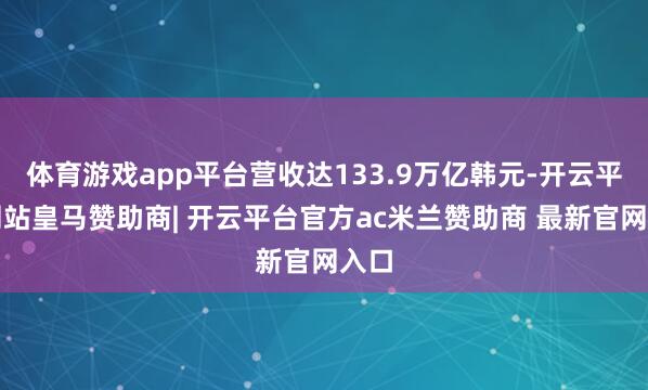 体育游戏app平台营收达133.9万亿韩元-开云平台网站皇马赞助商| 开云平台官方ac米兰赞助商 最新官网入口