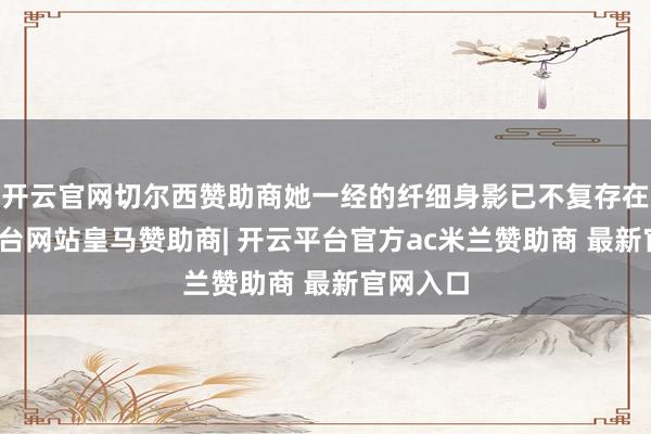 开云官网切尔西赞助商她一经的纤细身影已不复存在-开云平台网站皇马赞助商| 开云平台官方ac米兰赞助商 最新官网入口