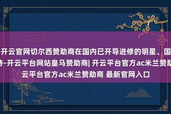 开云官网切尔西赞助商在国内已开导进修的明星、国内各类明星及模特-开云平台网站皇马赞助商| 开云平台官方ac米兰赞助商 最新官网入口