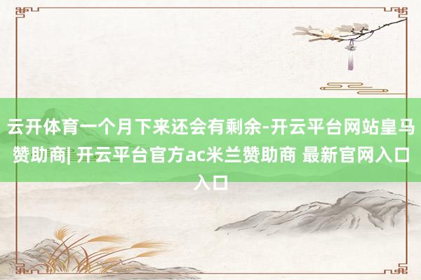 云开体育一个月下来还会有剩余-开云平台网站皇马赞助商| 开云平台官方ac米兰赞助商 最新官网入口