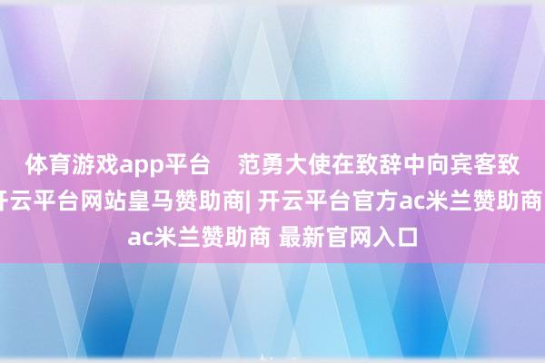 体育游戏app平台    范勇大使在致辞中向宾客致以新春道喜-开云平台网站皇马赞助商| 开云平台官方ac米兰赞助商 最新官网入口