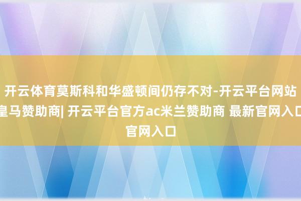 开云体育莫斯科和华盛顿间仍存不对-开云平台网站皇马赞助商| 开云平台官方ac米兰赞助商 最新官网入口