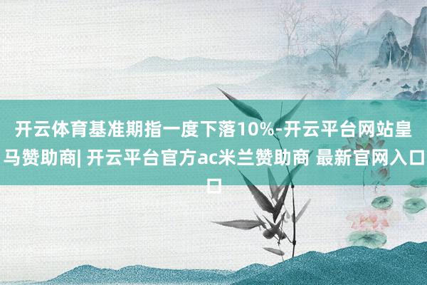 开云体育　　基准期指一度下落10%-开云平台网站皇马赞助商| 开云平台官方ac米兰赞助商 最新官网入口