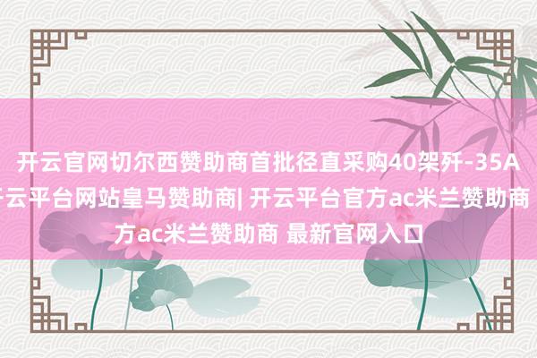 开云官网切尔西赞助商首批径直采购40架歼-35AE隐身战机-开云平台网站皇马赞助商| 开云平台官方ac米兰赞助商 最新官网入口