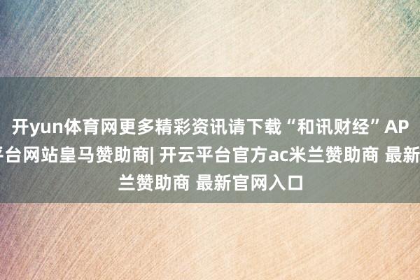 开yun体育网更多精彩资讯请下载“和讯财经”APP-开云平台网站皇马赞助商| 开云平台官方ac米兰赞助商 最新官网入口