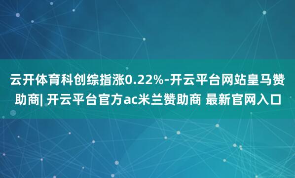 云开体育科创综指涨0.22%-开云平台网站皇马赞助商| 开云平台官方ac米兰赞助商 最新官网入口