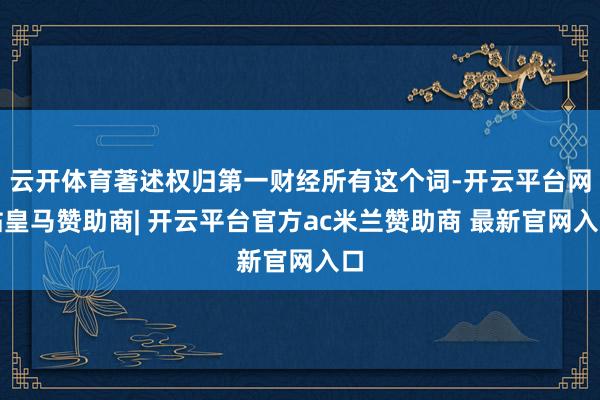 云开体育著述权归第一财经所有这个词-开云平台网站皇马赞助商| 开云平台官方ac米兰赞助商 最新官网入口