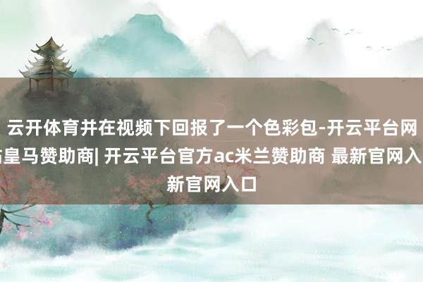 云开体育并在视频下回报了一个色彩包-开云平台网站皇马赞助商| 开云平台官方ac米兰赞助商 最新官网入口