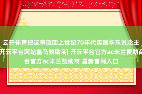 云开体育把这事放回上世纪70年代英国华东说念主家庭环境里看-开云平台网站皇马赞助商| 开云平台官方ac米兰赞助商 最新官网入口