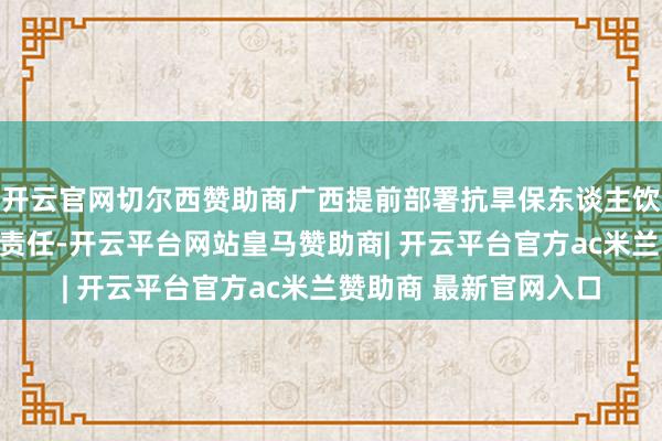 开云官网切尔西赞助商广西提前部署抗旱保东谈主饮、春耕备耕用水保险责任-开云平台网站皇马赞助商| 开云平台官方ac米兰赞助商 最新官网入口