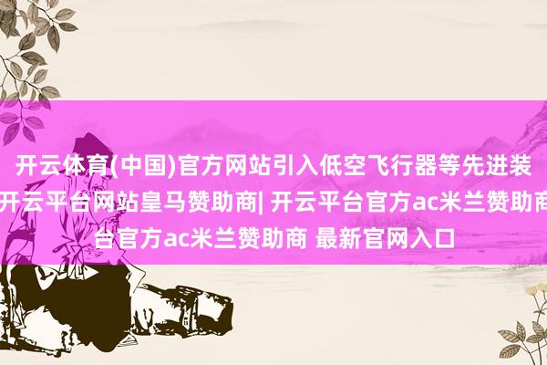开云体育(中国)官方网站引入低空飞行器等先进装备供展示体验-开云平台网站皇马赞助商| 开云平台官方ac米兰赞助商 最新官网入口