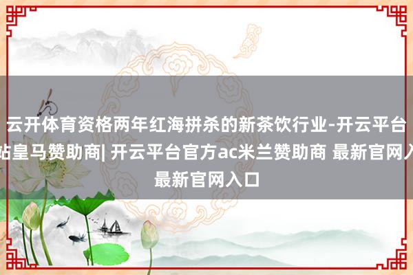云开体育资格两年红海拼杀的新茶饮行业-开云平台网站皇马赞助商| 开云平台官方ac米兰赞助商 最新官网入口