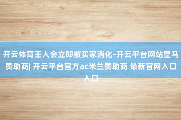 开云体育王人会立即被买家消化-开云平台网站皇马赞助商| 开云平台官方ac米兰赞助商 最新官网入口