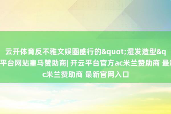 云开体育反不雅文娱圈盛行的"湿发造型"-开云平台网站皇马赞助商| 开云平台官方ac米兰赞助商 最新官网入口