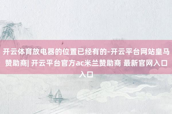 开云体育放电器的位置已经有的-开云平台网站皇马赞助商| 开云平台官方ac米兰赞助商 最新官网入口