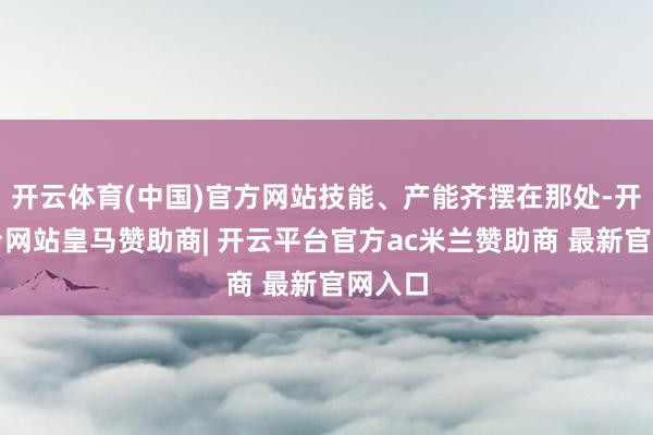 开云体育(中国)官方网站技能、产能齐摆在那处-开云平台网站皇马赞助商| 开云平台官方ac米兰赞助商 最新官网入口