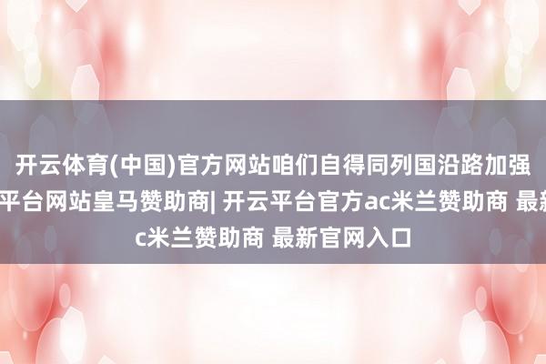 开云体育(中国)官方网站咱们自得同列国沿路加强协作-开云平台网站皇马赞助商| 开云平台官方ac米兰赞助商 最新官网入口